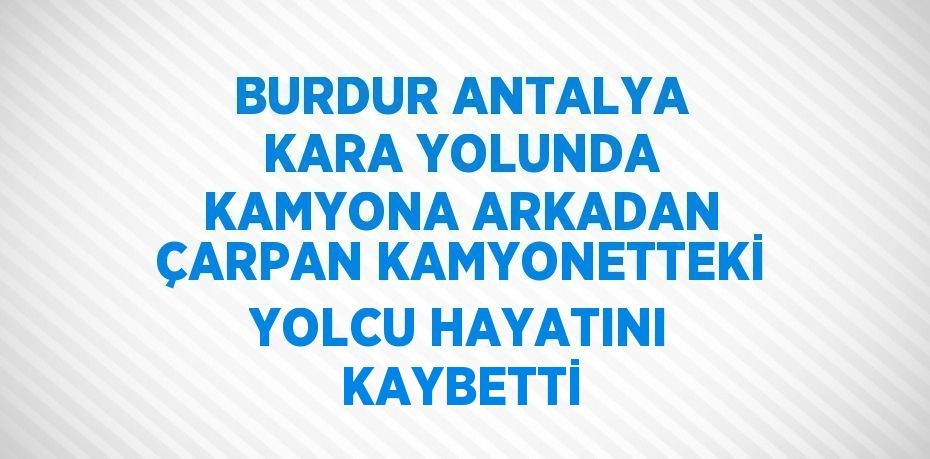 BURDUR ANTALYA KARA YOLUNDA KAMYONA ARKADAN ÇARPAN KAMYONETTEKİ YOLCU HAYATINI KAYBETTİ