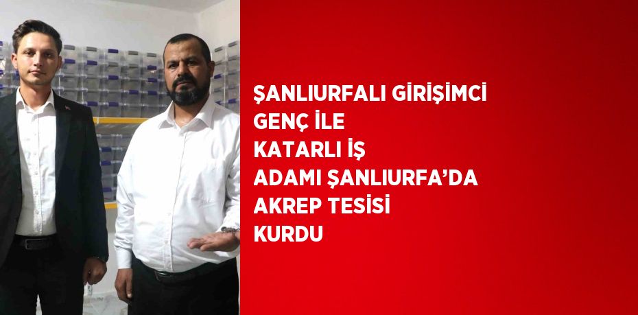 ŞANLIURFALI GİRİŞİMCİ GENÇ İLE KATARLI İŞ ADAMI ŞANLIURFA’DA AKREP TESİSİ KURDU