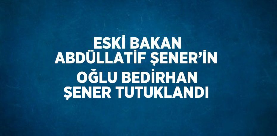 ESKİ BAKAN ABDÜLLATİF ŞENER’İN OĞLU BEDİRHAN ŞENER TUTUKLANDI