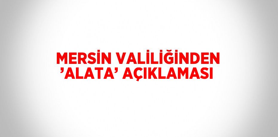 MERSİN VALİLİĞİNDEN ’ALATA’ AÇIKLAMASI