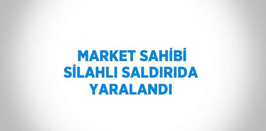 MARKET SAHİBİ SİLAHLI SALDIRIDA YARALANDI