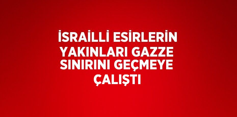 İSRAİLLİ ESİRLERİN YAKINLARI GAZZE SINIRINI GEÇMEYE ÇALIŞTI