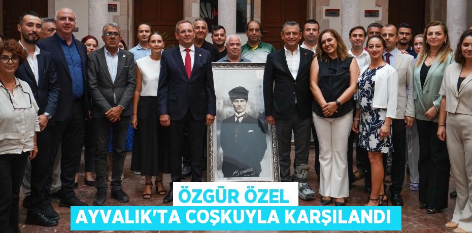 ÖZGÜR ÖZEL AYVALIK’TA COŞKUYLA KARŞILANDI