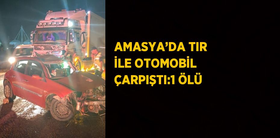 AMASYA’DA TIR İLE OTOMOBİL ÇARPIŞTI:1 ÖLÜ