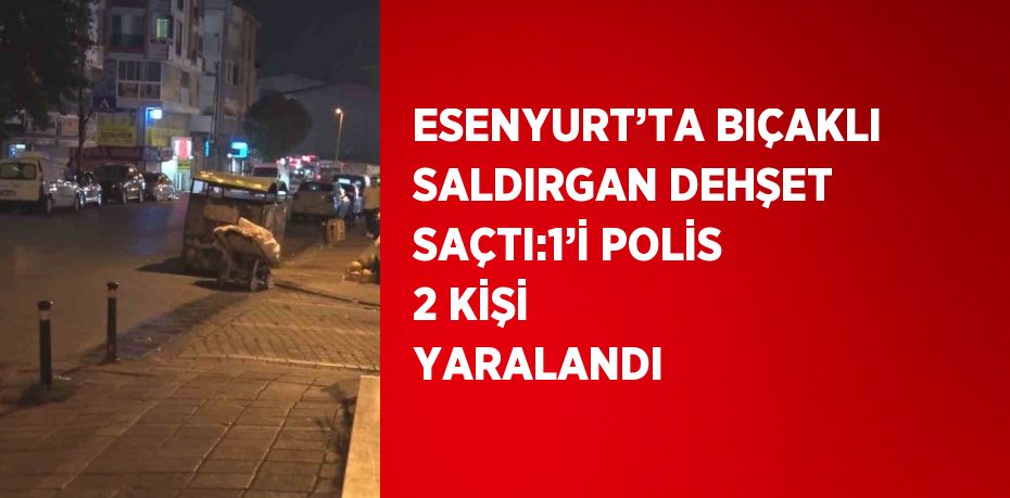 ESENYURT’TA BIÇAKLI SALDIRGAN DEHŞET SAÇTI:1’İ POLİS 2 KİŞİ YARALANDI