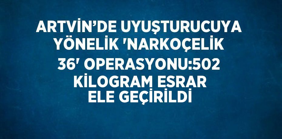 ARTVİN’DE UYUŞTURUCUYA YÖNELİK 'NARKOÇELİK 36' OPERASYONU:502 KİLOGRAM ESRAR ELE GEÇİRİLDİ