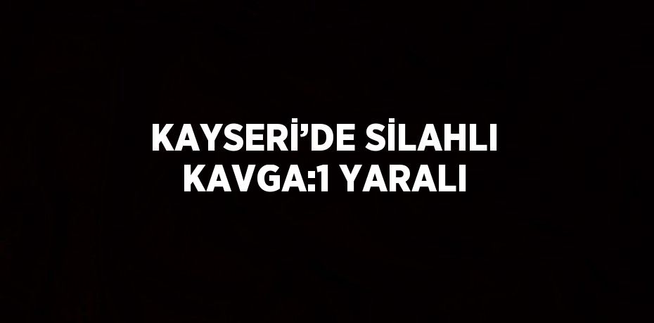 KAYSERİ’DE SİLAHLI KAVGA:1 YARALI