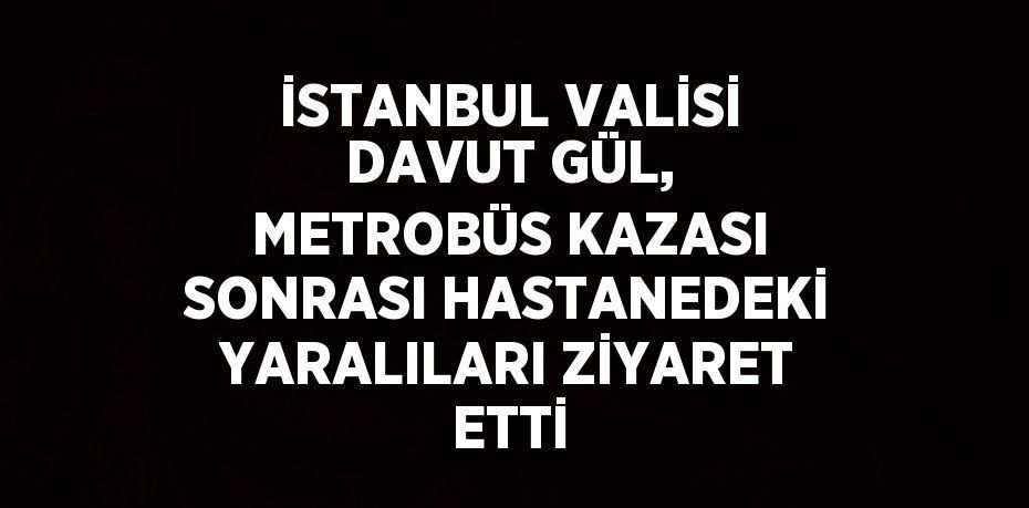 İSTANBUL VALİSİ DAVUT GÜL, METROBÜS KAZASI SONRASI HASTANEDEKİ YARALILARI ZİYARET ETTİ