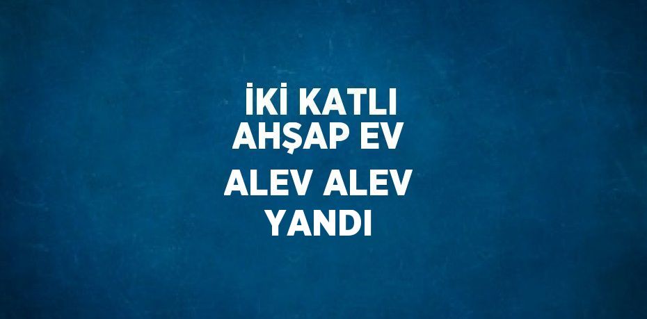 İKİ KATLI AHŞAP EV ALEV ALEV YANDI