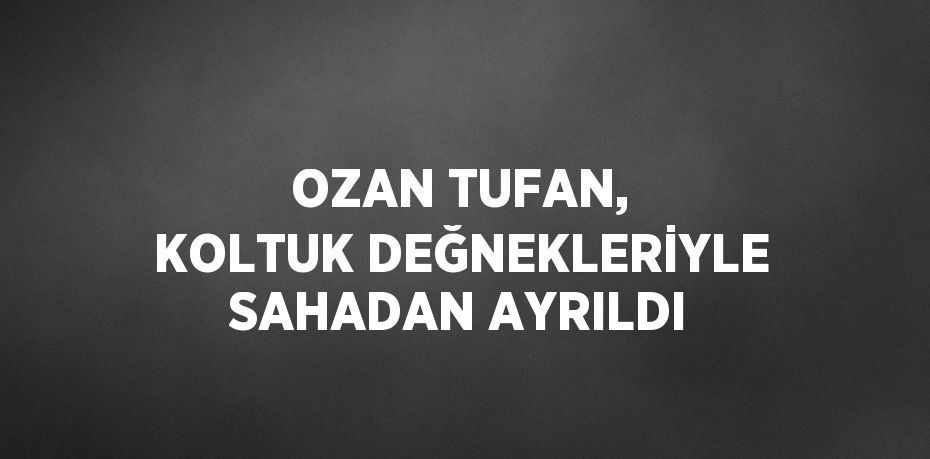 OZAN TUFAN, KOLTUK DEĞNEKLERİYLE SAHADAN AYRILDI