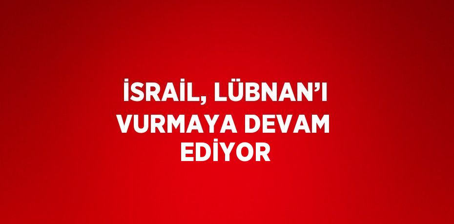 İSRAİL, LÜBNAN’I VURMAYA DEVAM EDİYOR