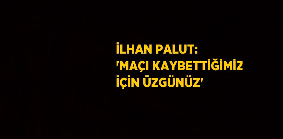 İLHAN PALUT: 'MAÇI KAYBETTİĞİMİZ İÇİN ÜZGÜNÜZ'