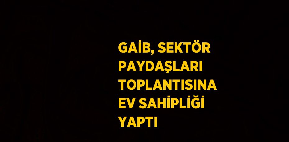 GAİB, SEKTÖR PAYDAŞLARI TOPLANTISINA EV SAHİPLİĞİ YAPTI