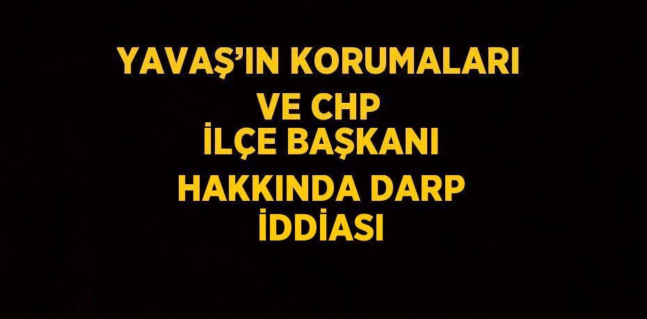 YAVAŞ’IN KORUMALARI VE CHP İLÇE BAŞKANI HAKKINDA DARP İDDİASI