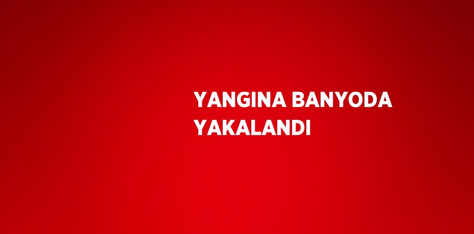 YANGINA BANYODA YAKALANDI