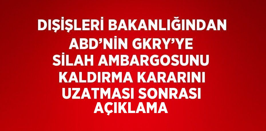 DIŞİŞLERİ BAKANLIĞINDAN ABD’NİN GKRY’YE SİLAH AMBARGOSUNU KALDIRMA KARARINI UZATMASI SONRASI AÇIKLAMA