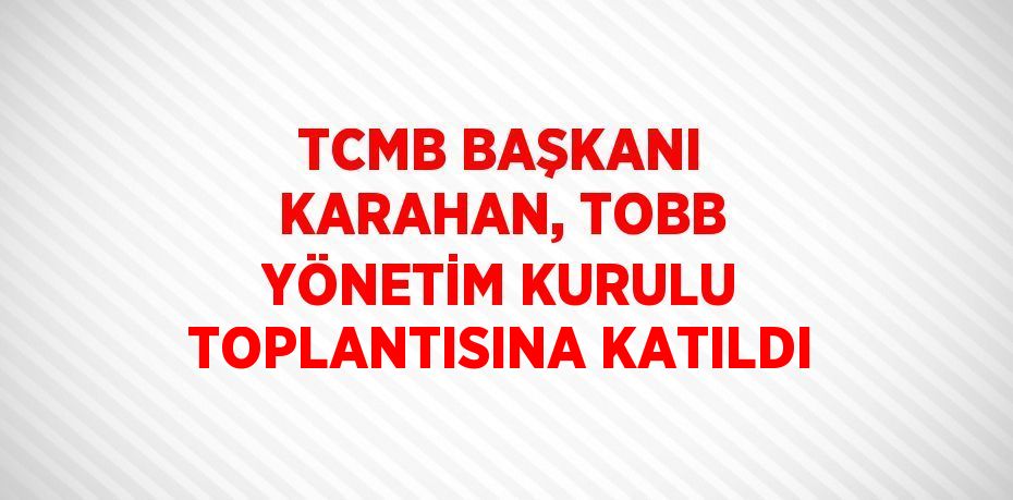 TCMB BAŞKANI KARAHAN, TOBB YÖNETİM KURULU TOPLANTISINA KATILDI