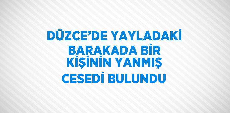 DÜZCE’DE YAYLADAKİ BARAKADA BİR KİŞİNİN YANMIŞ CESEDİ BULUNDU