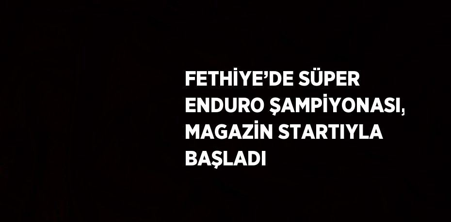 FETHİYE’DE SÜPER ENDURO ŞAMPİYONASI, MAGAZİN STARTIYLA BAŞLADI