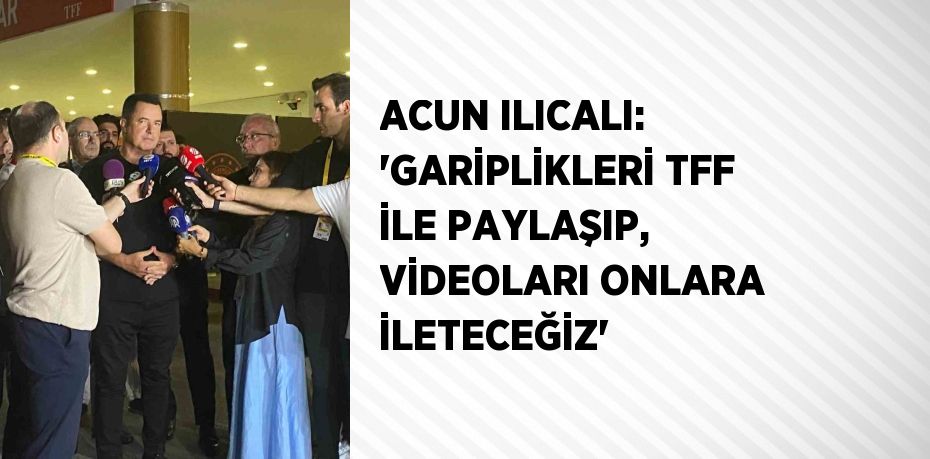 ACUN ILICALI: 'GARİPLİKLERİ TFF İLE PAYLAŞIP, VİDEOLARI ONLARA İLETECEĞİZ'