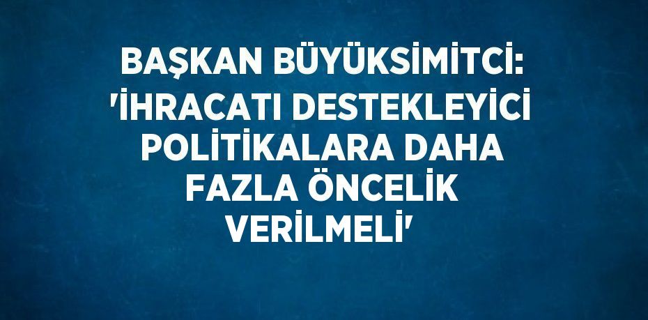 BAŞKAN BÜYÜKSİMİTCİ: 'İHRACATI DESTEKLEYİCİ POLİTİKALARA DAHA FAZLA ÖNCELİK VERİLMELİ'