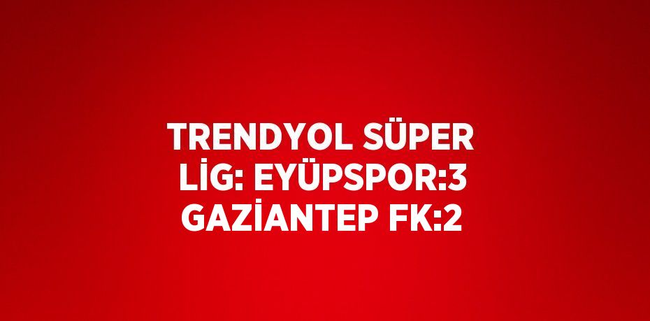 TRENDYOL SÜPER LİG: EYÜPSPOR:3 GAZİANTEP FK:2