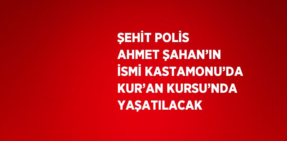 ŞEHİT POLİS AHMET ŞAHAN’IN İSMİ KASTAMONU’DA KUR’AN KURSU’NDA YAŞATILACAK