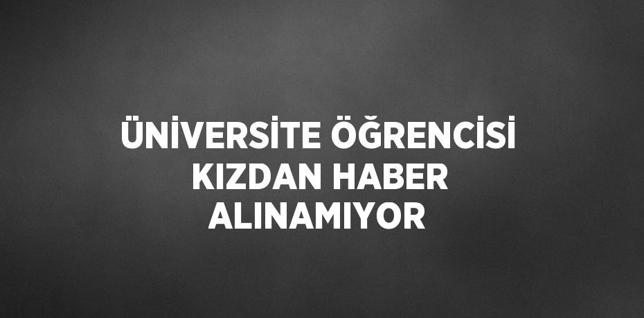 ÜNİVERSİTE ÖĞRENCİSİ KIZDAN HABER ALINAMIYOR