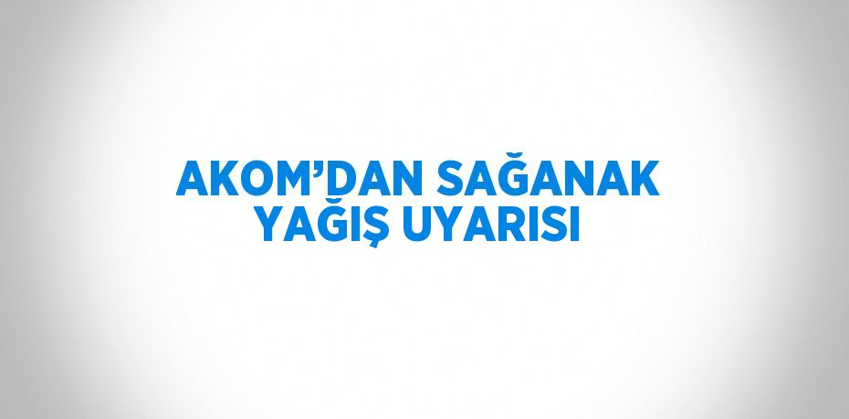 AKOM’DAN SAĞANAK YAĞIŞ UYARISI