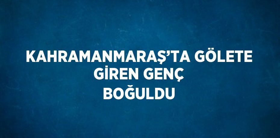 KAHRAMANMARAŞ’TA GÖLETE GİREN GENÇ BOĞULDU