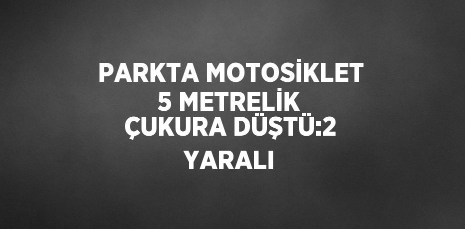 PARKTA MOTOSİKLET 5 METRELİK ÇUKURA DÜŞTÜ:2 YARALI