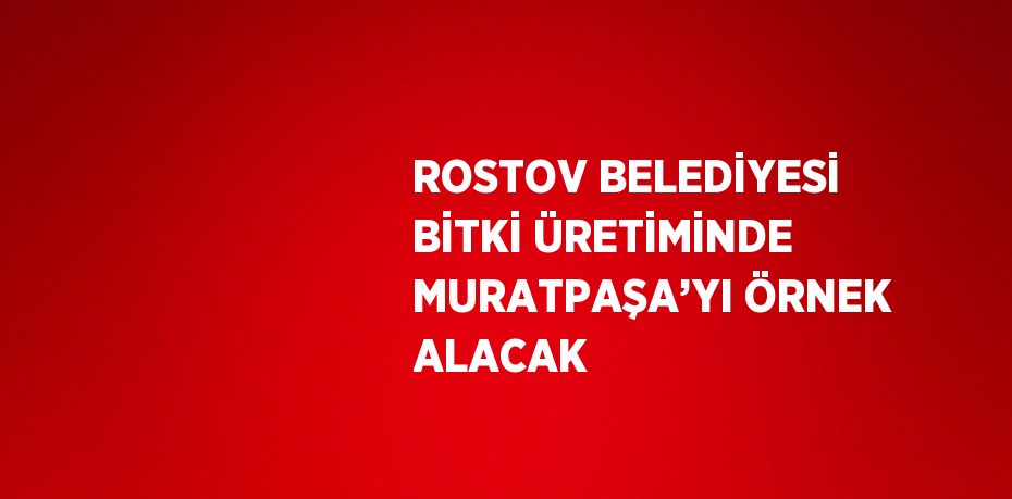 ROSTOV BELEDİYESİ BİTKİ ÜRETİMİNDE MURATPAŞA’YI ÖRNEK ALACAK