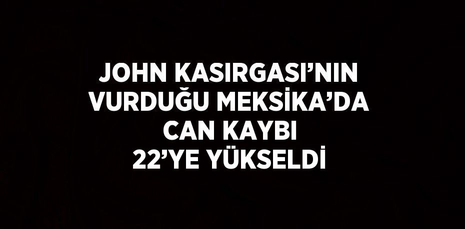 JOHN KASIRGASI’NIN VURDUĞU MEKSİKA’DA CAN KAYBI 22’YE YÜKSELDİ