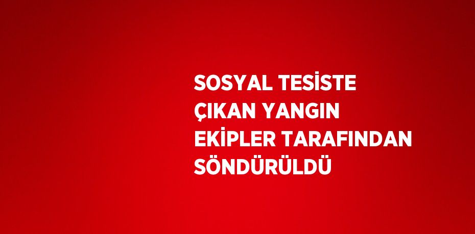 SOSYAL TESİSTE ÇIKAN YANGIN EKİPLER TARAFINDAN SÖNDÜRÜLDÜ