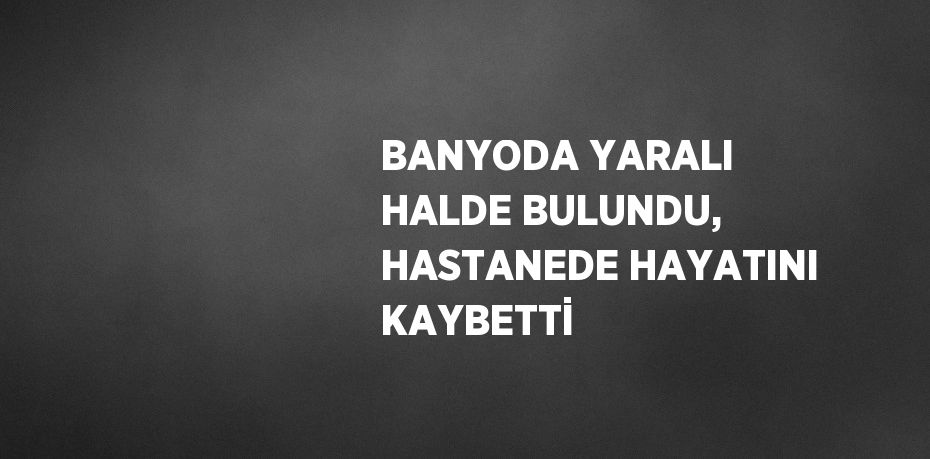 BANYODA YARALI HALDE BULUNDU, HASTANEDE HAYATINI KAYBETTİ