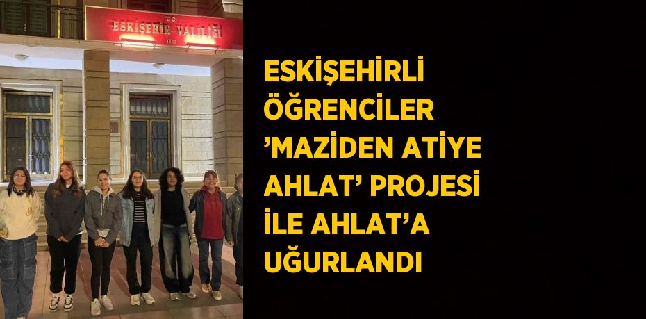 ESKİŞEHİRLİ ÖĞRENCİLER ’MAZİDEN ATİYE AHLAT’ PROJESİ İLE AHLAT’A UĞURLANDI