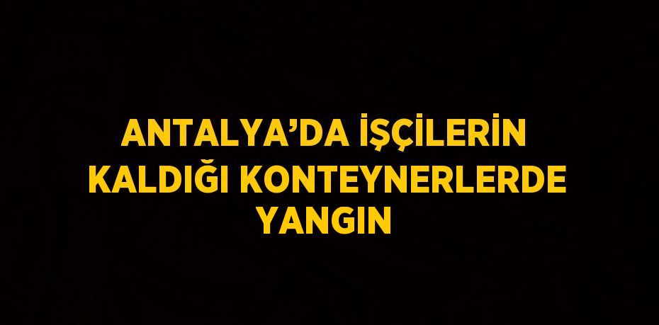 ANTALYA’DA İŞÇİLERİN KALDIĞI KONTEYNERLERDE YANGIN