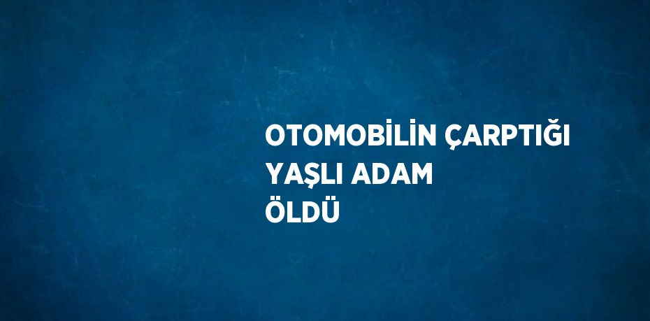 OTOMOBİLİN ÇARPTIĞI YAŞLI ADAM ÖLDÜ