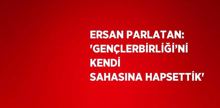 ERSAN PARLATAN: 'GENÇLERBİRLİĞİ’Nİ KENDİ SAHASINA HAPSETTİK'