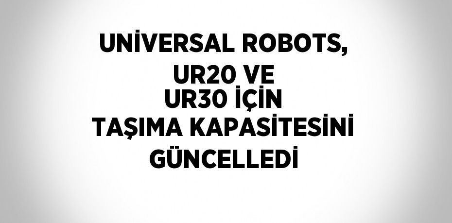 UNİVERSAL ROBOTS, UR20 VE UR30 İÇİN TAŞIMA KAPASİTESİNİ GÜNCELLEDİ