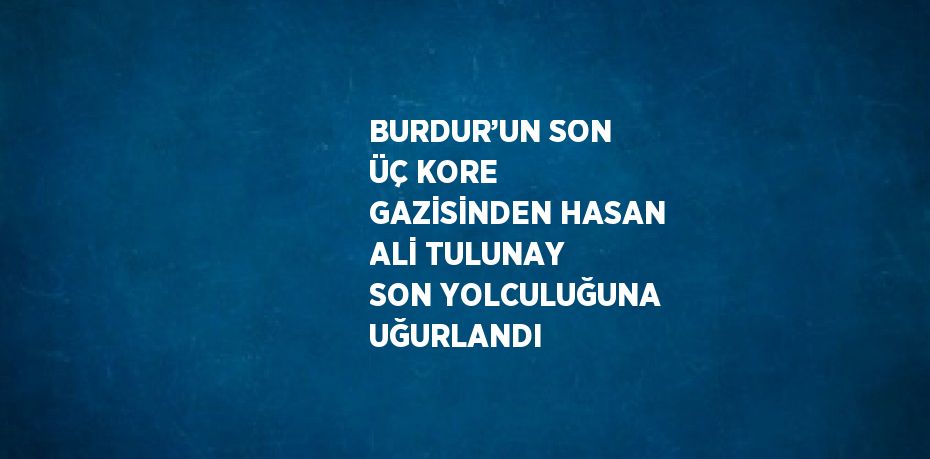 BURDUR’UN SON ÜÇ KORE GAZİSİNDEN HASAN ALİ TULUNAY SON YOLCULUĞUNA UĞURLANDI