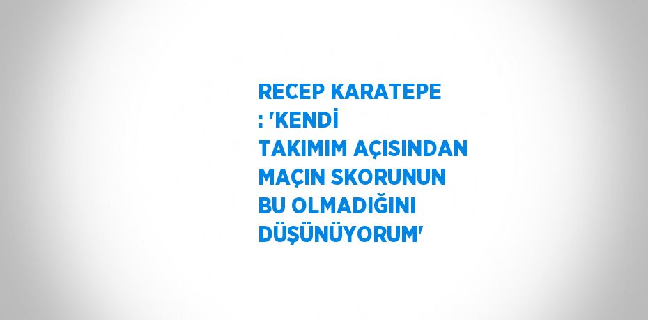 RECEP KARATEPE : 'KENDİ TAKIMIM AÇISINDAN MAÇIN SKORUNUN BU OLMADIĞINI DÜŞÜNÜYORUM'