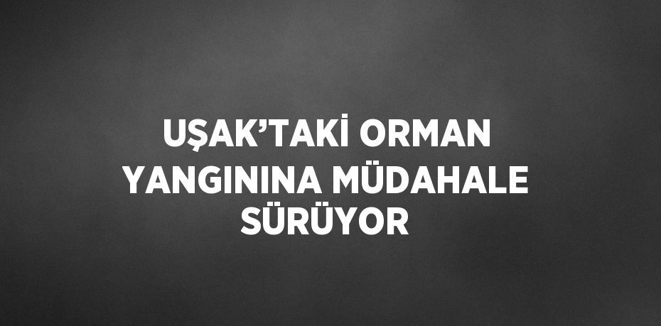 UŞAK’TAKİ ORMAN YANGININA MÜDAHALE SÜRÜYOR