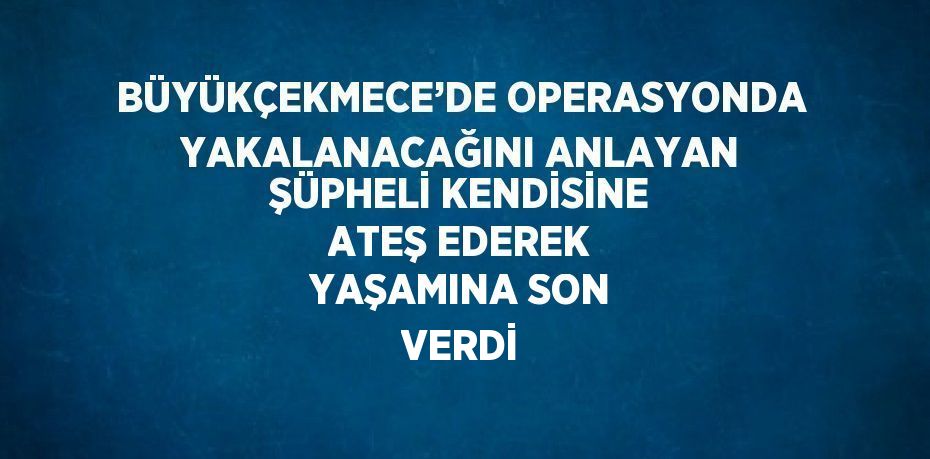 BÜYÜKÇEKMECE’DE OPERASYONDA YAKALANACAĞINI ANLAYAN ŞÜPHELİ KENDİSİNE ATEŞ EDEREK YAŞAMINA SON VERDİ