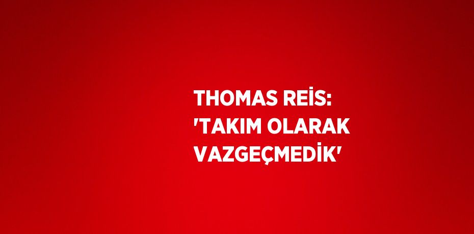 THOMAS REİS: 'TAKIM OLARAK VAZGEÇMEDİK'