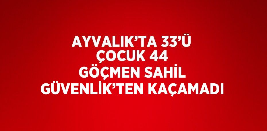 AYVALIK’TA 33’Ü ÇOCUK 44 GÖÇMEN SAHİL GÜVENLİK’TEN KAÇAMADI