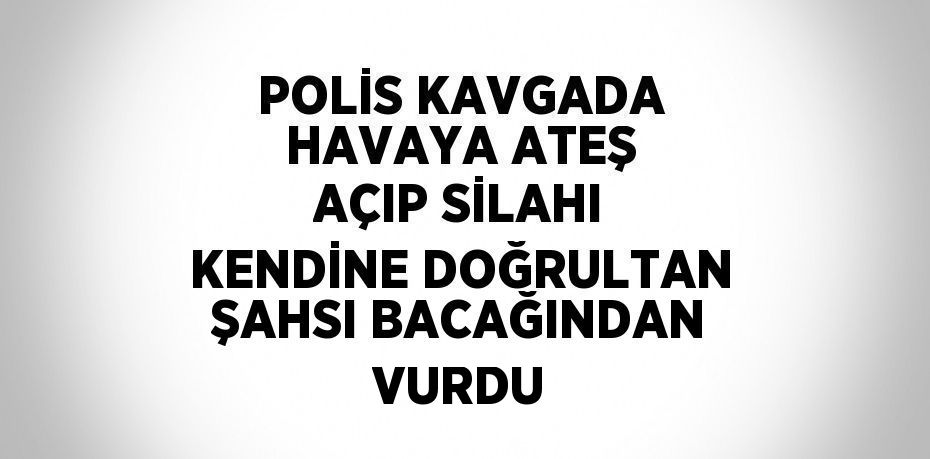 POLİS KAVGADA HAVAYA ATEŞ AÇIP SİLAHI KENDİNE DOĞRULTAN ŞAHSI BACAĞINDAN VURDU