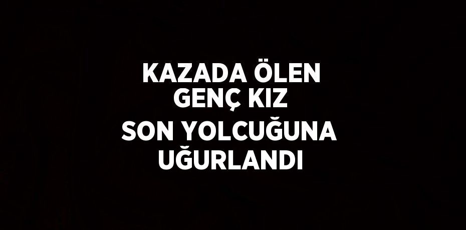 KAZADA ÖLEN GENÇ KIZ SON YOLCUĞUNA UĞURLANDI