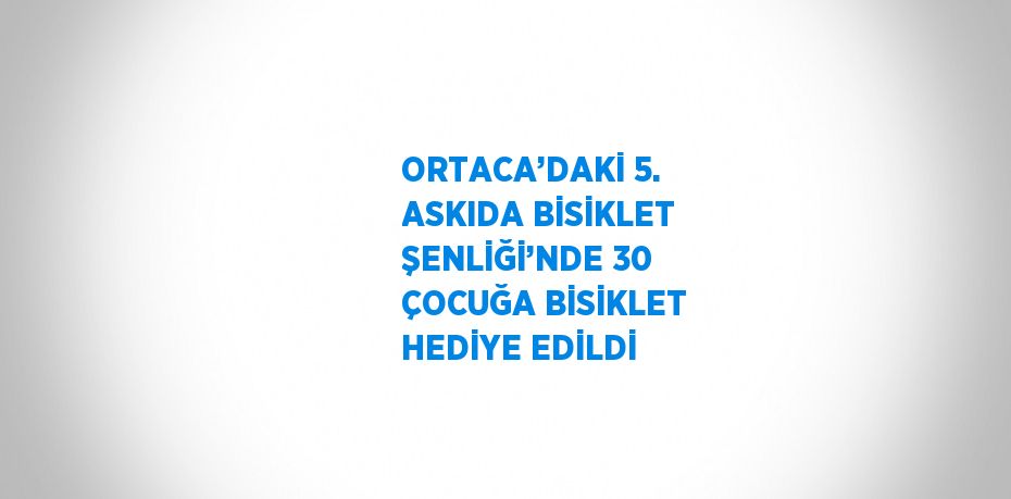 ORTACA’DAKİ 5. ASKIDA BİSİKLET ŞENLİĞİ’NDE 30 ÇOCUĞA BİSİKLET HEDİYE EDİLDİ