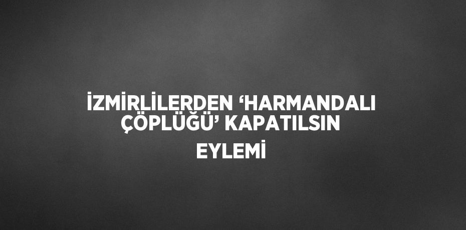 İZMİRLİLERDEN ‘HARMANDALI ÇÖPLÜĞÜ’ KAPATILSIN EYLEMİ